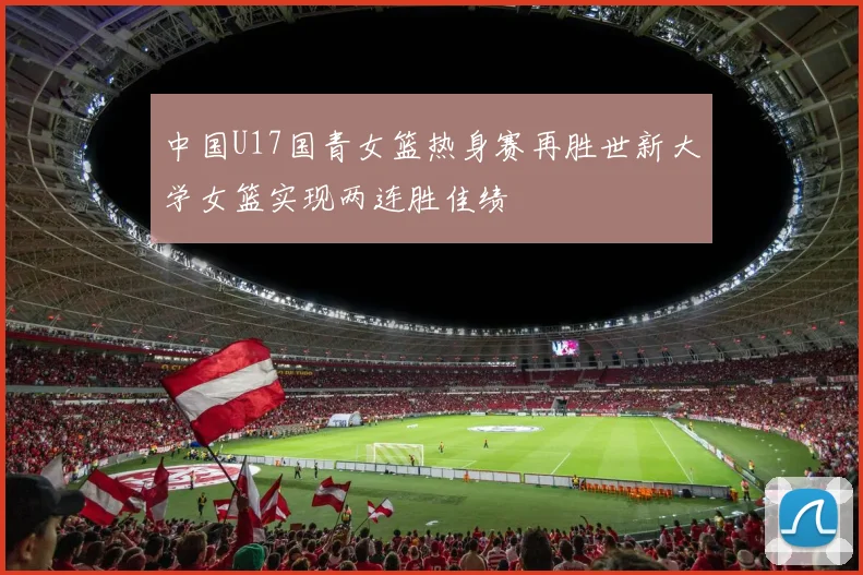 中国U17国青女篮热身赛再胜世新大学女篮实现两连胜佳绩