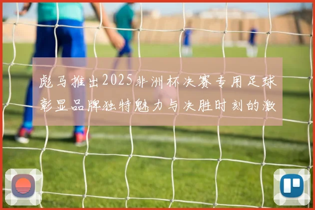 彪马推出2025非洲杯决赛专用足球彰显品牌独特魅力与决胜时刻的激情