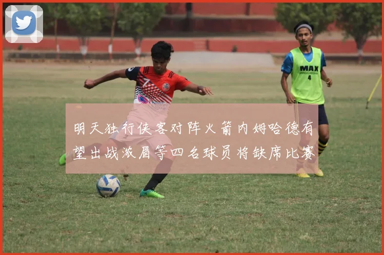 明天独行侠客对阵火箭内姆哈德有望出战浓眉等四名球员将缺席比赛