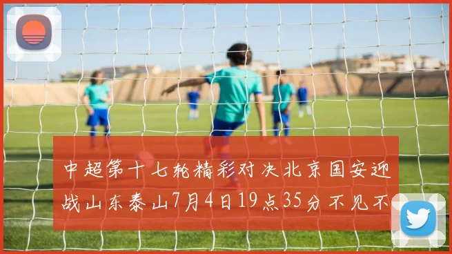 中超第十七轮精彩对决北京国安迎战山东泰山7月4日19点35分不见不散
