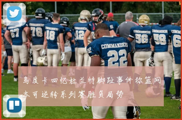 乌度卡回忆杜兰特脚趾事件称篮网本可逆转系列赛胜负局势