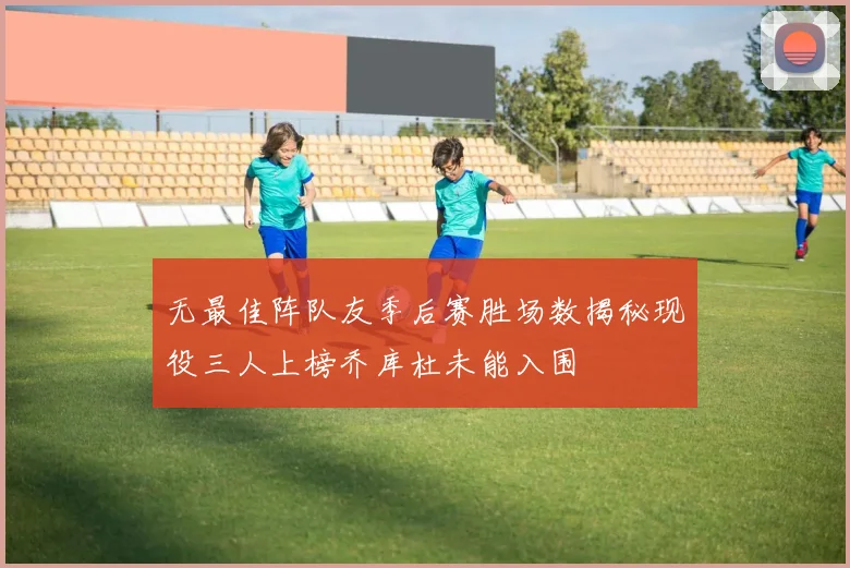 无最佳阵队友季后赛胜场数揭秘现役三人上榜乔库杜未能入围