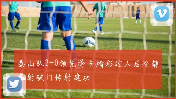 泰山队2-0领先泽卡精彩过人后冷静推射破门传射建功