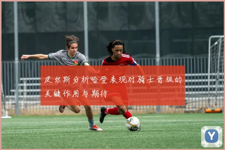 皮尔斯分析哈登表现对骑士晋级的关键作用与期待