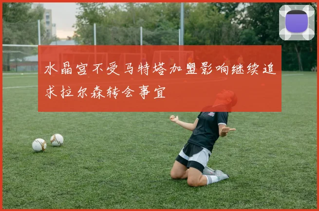 水晶宫不受马特塔加盟影响继续追求拉尔森转会事宜