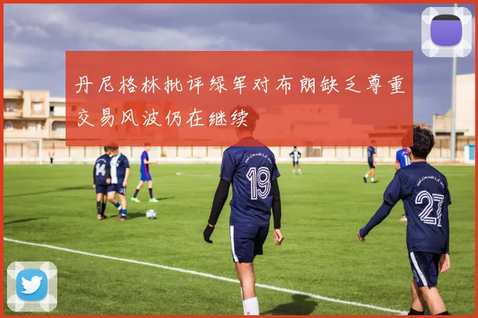 丹尼格林批评绿军对布朗缺乏尊重交易风波仍在继续