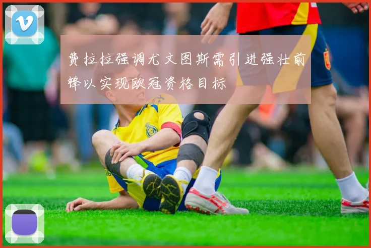 费拉拉强调尤文图斯需引进强壮前锋以实现欧冠资格目标