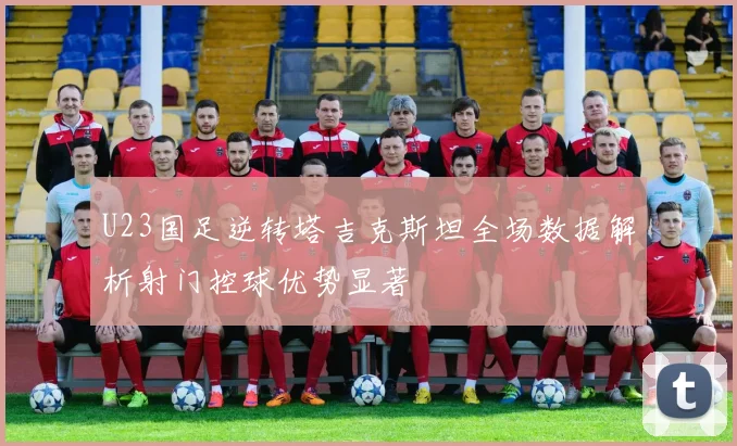 U23国足逆转塔吉克斯坦全场数据解析射门控球优势显著