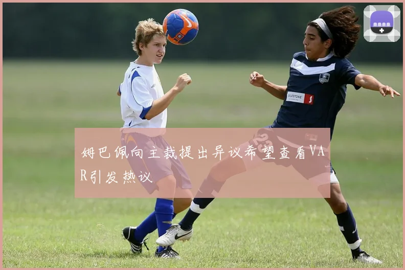 姆巴佩向主裁提出异议希望查看VAR引发热议