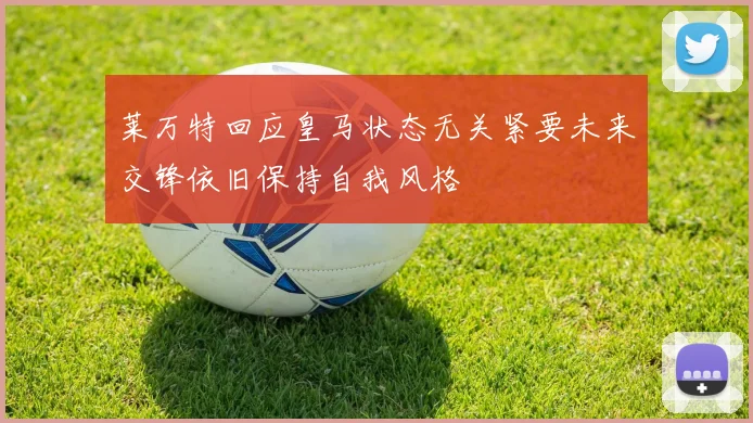 莱万特回应皇马状态无关紧要未来交锋依旧保持自我风格