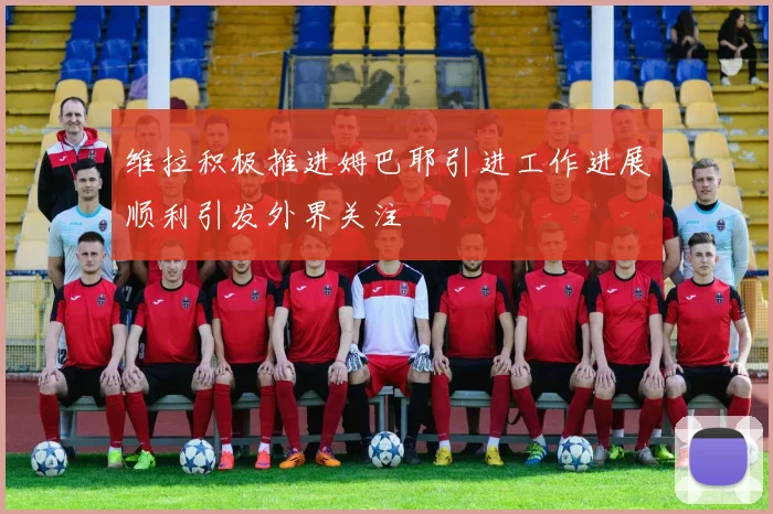 维拉积极推进姆巴耶引进工作进展顺利引发外界关注