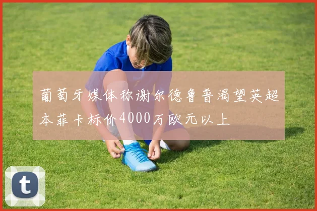 葡萄牙媒体称谢尔德鲁普渴望英超本菲卡标价4000万欧元以上