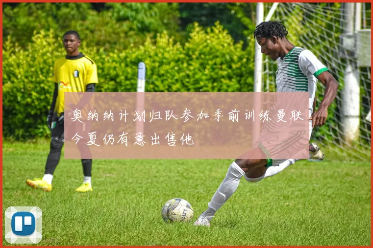 奥纳纳计划归队参加季前训练曼联今夏仍有意出售他