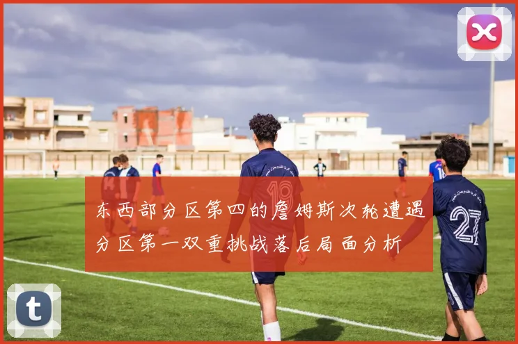 东西部分区第四的詹姆斯次轮遭遇分区第一双重挑战落后局面分析