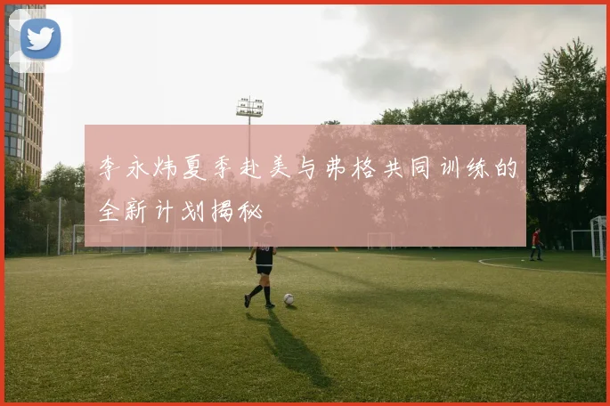 李永炜夏季赴美与弗格共同训练的全新计划揭秘