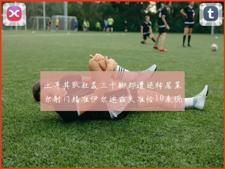 土耳其队狂轰三十脚却遭逆转居莱尔射门精准伊尔迪兹失准恰10表现平平