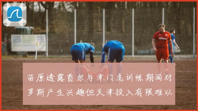 苗原透露首尔与津门虎训练期间对罗斯产生兴趣但天津投入有限难以引进