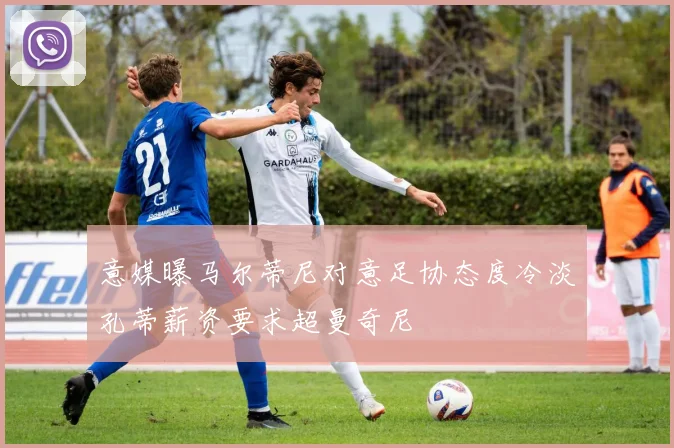 意媒曝马尔蒂尼对意足协态度冷淡孔蒂薪资要求超曼奇尼
