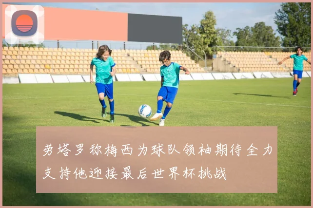 劳塔罗称梅西为球队领袖期待全力支持他迎接最后世界杯挑战