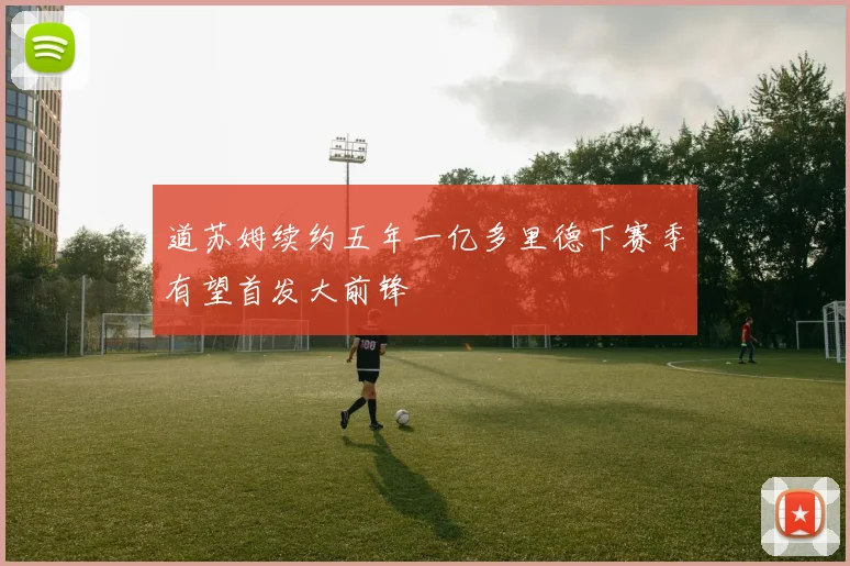 道苏姆续约五年一亿多里德下赛季有望首发大前锋